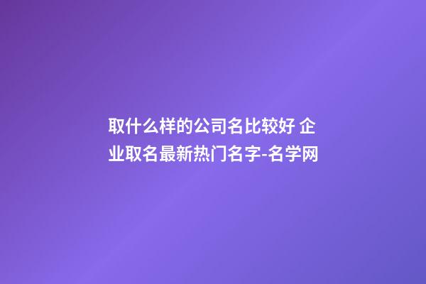 取什么样的公司名比较好 企业取名最新热门名字-名学网-第1张-公司起名-玄机派